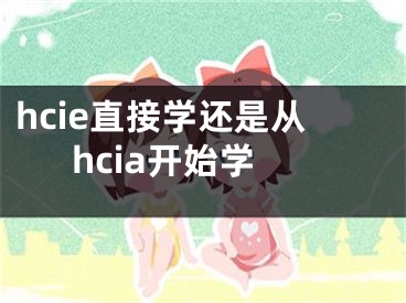 hcie直接學(xué)還是從hcia開始學(xué)