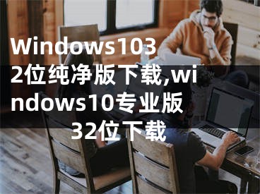 Windows1032位純凈版下載,windows10專業(yè)版32位下載