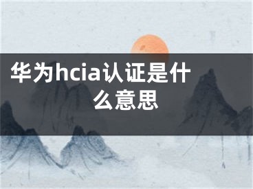 華為hcia認(rèn)證是什么意思