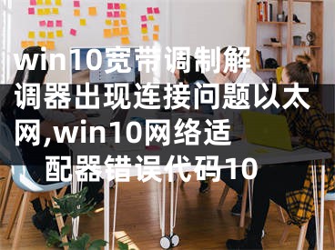 win10寬帶調(diào)制解調(diào)器出現(xiàn)連接問題以太網(wǎng),win10網(wǎng)絡(luò)適配器錯誤代碼10