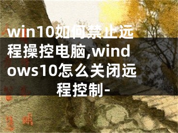 win10如何禁止遠(yuǎn)程操控電腦,windows10怎么關(guān)閉遠(yuǎn)程控制-