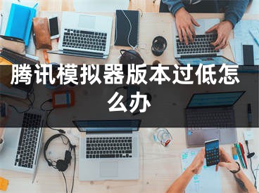 騰訊模擬器版本過(guò)低怎么辦