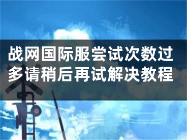 戰(zhàn)網(wǎng)國(guó)際服嘗試次數(shù)過(guò)多請(qǐng)稍后再試解決教程