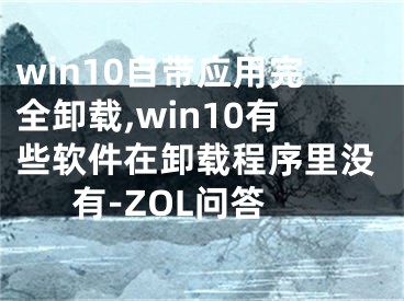 win10自帶應(yīng)用完全卸載,win10有些軟件在卸載程序里沒(méi)有-ZOL問(wèn)答