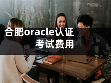 合肥oracle認(rèn)證考試費(fèi)用