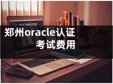 鄭州oracle認(rèn)證考試費(fèi)用