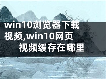 win10瀏覽器下載視頻,win10網(wǎng)頁視頻緩存在哪里