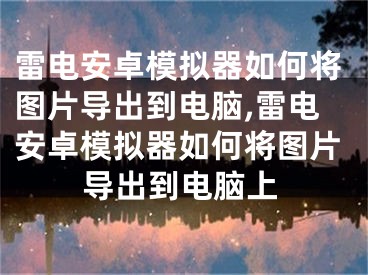 雷電安卓模擬器如何將圖片導出到電腦,雷電安卓模擬器如何將圖片導出到電腦上