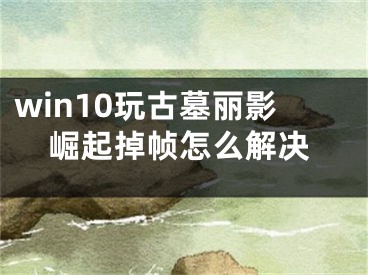 win10玩古墓麗影崛起掉幀怎么解決