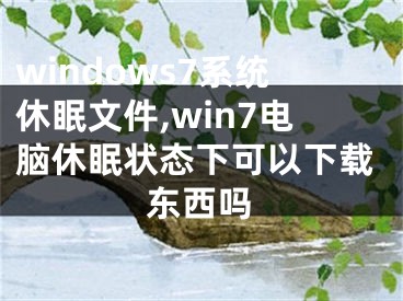 windows7系統(tǒng)休眠文件,win7電腦休眠狀態(tài)下可以下載東西嗎