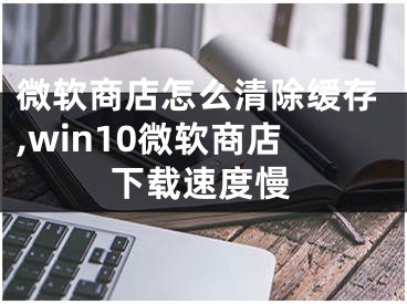 微軟商店怎么清除緩存,win10微軟商店下載速度慢