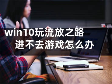 win10玩流放之路進(jìn)不去游戲怎么辦