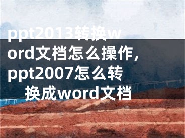 ppt2013轉(zhuǎn)換word文檔怎么操作,ppt2007怎么轉(zhuǎn)換成word文檔