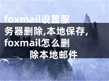 foxmail設(shè)置服務(wù)器刪除,本地保存,foxmail怎么刪除本地郵件