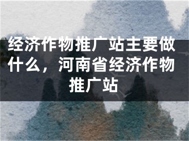 經(jīng)濟(jì)作物推廣站主要做什么，河南省經(jīng)濟(jì)作物推廣站