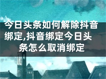 今日頭條如何解除抖音綁定,抖音綁定今日頭條怎么取消綁定