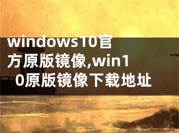 windows10官方原版鏡像,win10原版鏡像下載地址