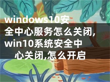 windows10安全中心服務(wù)怎么關(guān)閉,win10系統(tǒng)安全中心關(guān)閉,怎么開(kāi)啟