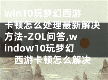 win10玩夢(mèng)幻西游卡頓怎么處理最新解決方法-ZOL問答,window10玩夢(mèng)幻西游卡頓怎么解決