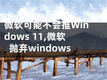 微軟可能不會(huì)推Windows 11,微軟拋棄windows