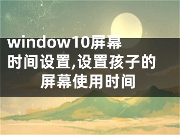 window10屏幕時間設置,設置孩子的屏幕使用時間