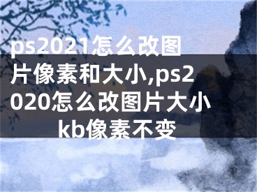 ps2021怎么改圖片像素和大小,ps2020怎么改圖片大小kb像素不變