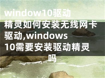 window10驅(qū)動(dòng)精靈如何安裝無線網(wǎng)卡驅(qū)動(dòng),windows10需要安裝驅(qū)動(dòng)精靈嗎