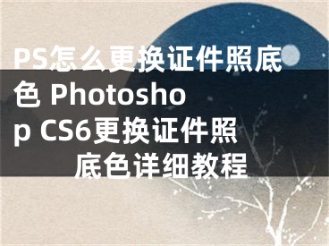 PS怎么更換證件照底色 Photoshop CS6更換證件照底色詳細(xì)教程