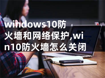 windows10防火墻和網絡保護,win10防火墻怎么關閉