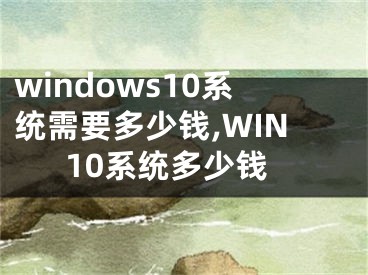 windows10系統(tǒng)需要多少錢,WIN10系統(tǒng)多少錢