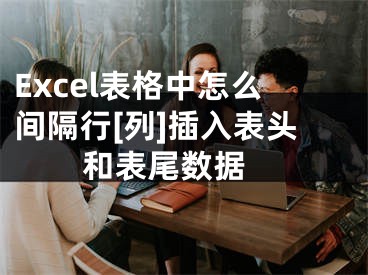 Excel表格中怎么間隔行[列]插入表頭和表尾數(shù)據(jù) 