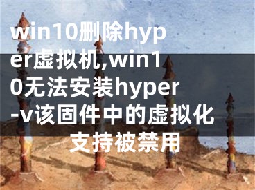 win10刪除hyper虛擬機(jī),win10無(wú)法安裝hyper-v該固件中的虛擬化支持被禁用