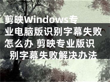 剪映Windows專業(yè)電腦版識(shí)別字幕失敗怎么辦 剪映專業(yè)版識(shí)別字幕失敗解決辦法