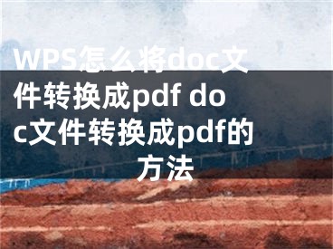 WPS怎么將doc文件轉(zhuǎn)換成pdf doc文件轉(zhuǎn)換成pdf的方法