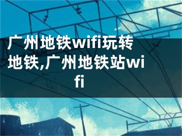 廣州地鐵wifi玩轉(zhuǎn)地鐵,廣州地鐵站wifi