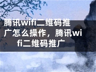 騰訊wifi二維碼推廣怎么操作，騰訊wifi二維碼推廣