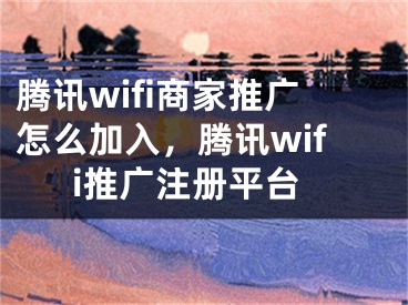 騰訊wifi商家推廣怎么加入，騰訊wifi推廣注冊(cè)平臺(tái)