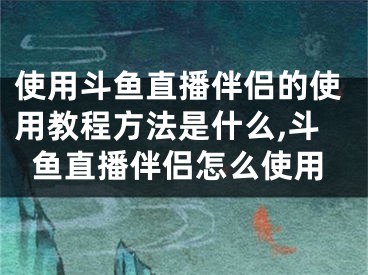 使用斗魚直播伴侶的使用教程方法是什么,斗魚直播伴侶怎么使用