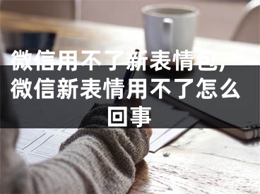 微信用不了新表情包,微信新表情用不了怎么回事