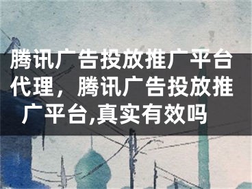 騰訊廣告投放推廣平臺代理，騰訊廣告投放推廣平臺,真實有效嗎