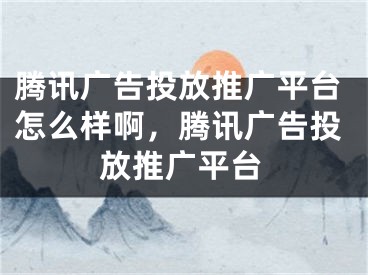 騰訊廣告投放推廣平臺(tái)怎么樣啊，騰訊廣告投放推廣平臺(tái)