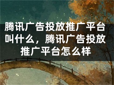 騰訊廣告投放推廣平臺叫什么，騰訊廣告投放推廣平臺怎么樣