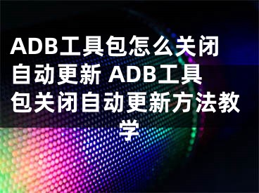 ADB工具包怎么關(guān)閉自動(dòng)更新 ADB工具包關(guān)閉自動(dòng)更新方法教學(xué)