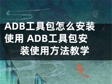 ADB工具包怎么安裝使用 ADB工具包安裝使用方法教學