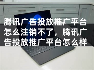 騰訊廣告投放推廣平臺怎么注銷不了，騰訊廣告投放推廣平臺怎么樣