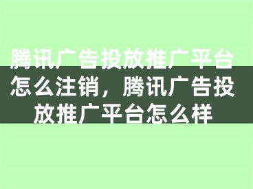 騰訊廣告投放推廣平臺怎么注銷，騰訊廣告投放推廣平臺怎么樣