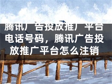 騰訊廣告投放推廣平臺(tái)電話號(hào)碼，騰訊廣告投放推廣平臺(tái)怎么注銷(xiāo)