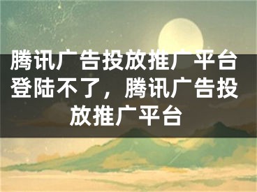 騰訊廣告投放推廣平臺(tái)登陸不了，騰訊廣告投放推廣平臺(tái)