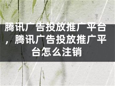 騰訊廣告投放推廣平臺，騰訊廣告投放推廣平臺怎么注銷