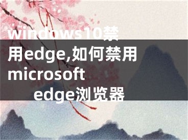 windows10禁用edge,如何禁用microsoft edge瀏覽器